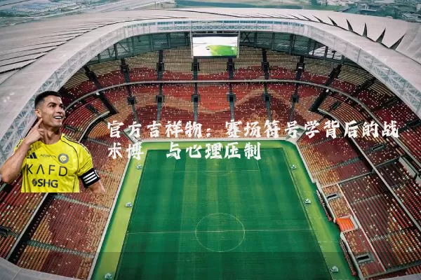 官方吉祥物:赛场符号学背后的战术博弈与心理压制
