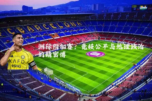 洲际附加赛：竞技公平与地理政治的精密博弈